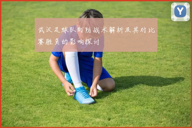 武汉足球队盯防战术解析及其对比赛胜负的影响探讨