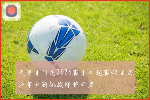 天津津门虎2026赛季中超赛程正式公布全新挑战即将开启