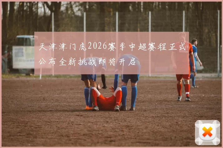 天津津门虎2026赛季中超赛程正式公布全新挑战即将开启