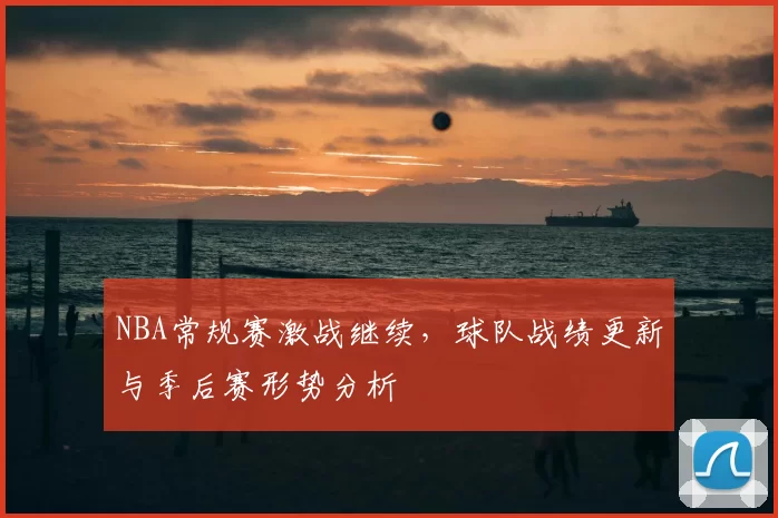 NBA常规赛激战继续，球队战绩更新与季后赛形势分析