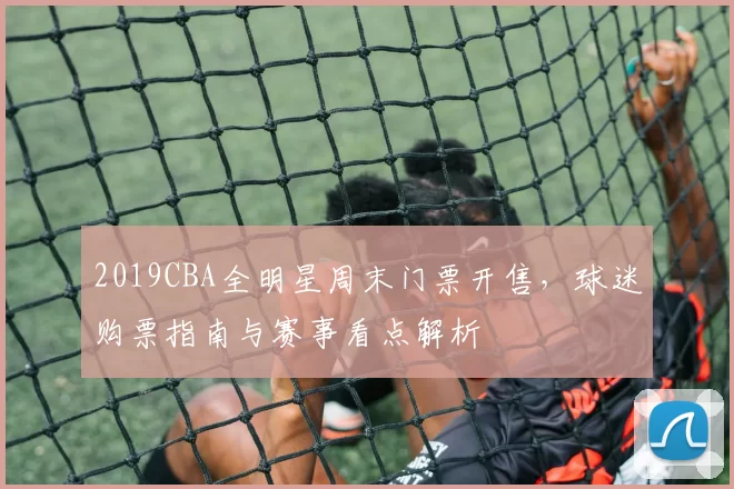 2019CBA全明星周末门票开售，球迷购票指南与赛事看点解析