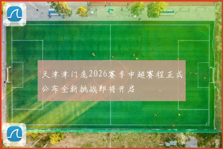 天津津门虎2026赛季中超赛程正式公布全新挑战即将开启