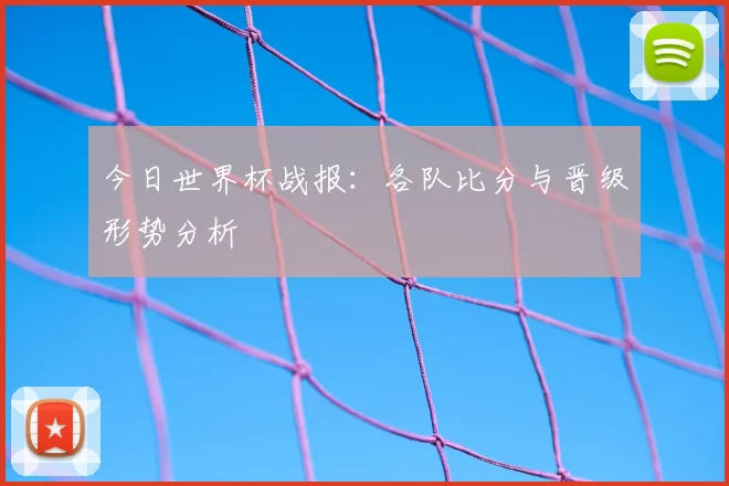 今日世界杯战报：各队比分与晋级形势分析