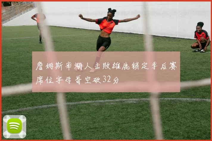 詹姆斯率湖人击败雄鹿锁定季后赛席位字母哥空砍32分