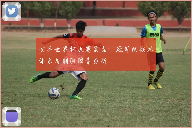 女乒世界杯决赛复盘:冠军的战术体系与制胜因素分析