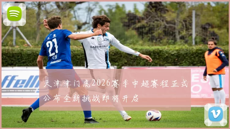 天津津门虎2026赛季中超赛程正式公布全新挑战即将开启