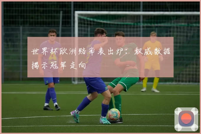 世界杯欧洲赔率表出炉：权威数据揭示冠军走向